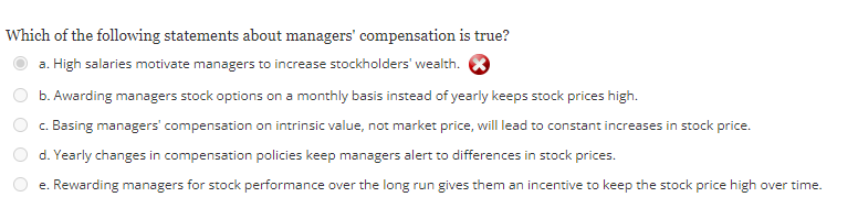 Which of the following statements about managers' compensation is true?
a. High salaries motivate managers to increase stockholders' wealth.
b. Awarding managers stock options on a monthly basis instead of yearly keeps stock prices high.
c. Basing managers' compensation on intrinsic value, not market price, will lead to constant increases in stock price.
d. Yearly changes in compensation policies keep managers alert to differences in stock prices.
e. Rewarding managers for stock performance over the long run gives them an incentive to keep the stock price high over time.
