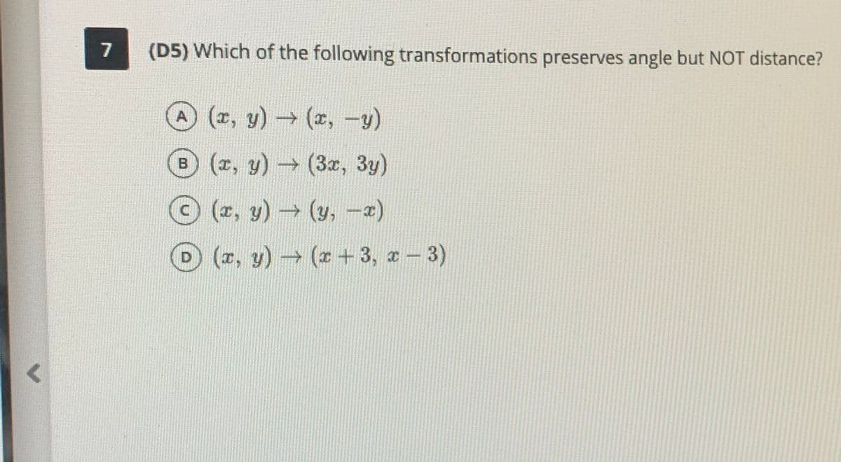 7
(D5) Which of the following transformations preserves angle but NOT distance?
(z, y)(z, -y)
(z, y)(3x, 3y)
(z, y) (y, -2)
D (z, y) (* +3, a- 3)

