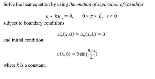 Solve the heat equation by using the method of separation of variables
u, - ku = 0,
subject to boundary conditions
0< x< L, t> 0
u, (x,0) = u,(x,L) = 0
and initial condition
9nx
u(x, 0) = 9 sin(
where k is a constant.
