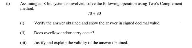 d)
Assuming an 8-bit system is involved, solve the following operation using Two's Complement
method.
70 + 80
(i)
Verify the answer obtained and show the answer in signed decimal value.
(ii)
Does overflow and/or carry occur?
(iii)
Justify and explain the validity of the answer obtained.
