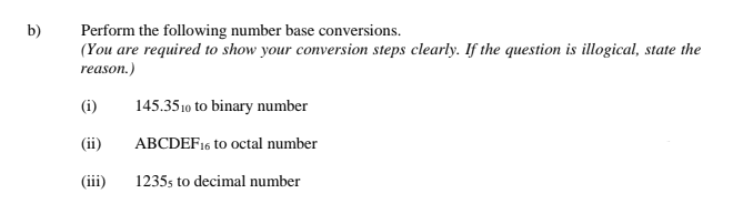 b)
Perform the following number base conversions.
(You are required to show your conversion steps clearly. If the question is illogical, state the
reason.)
(i)
145.3510 to binary number
(ii)
ABCDEF16 to octal number
(iii)
1235s to decimal number
