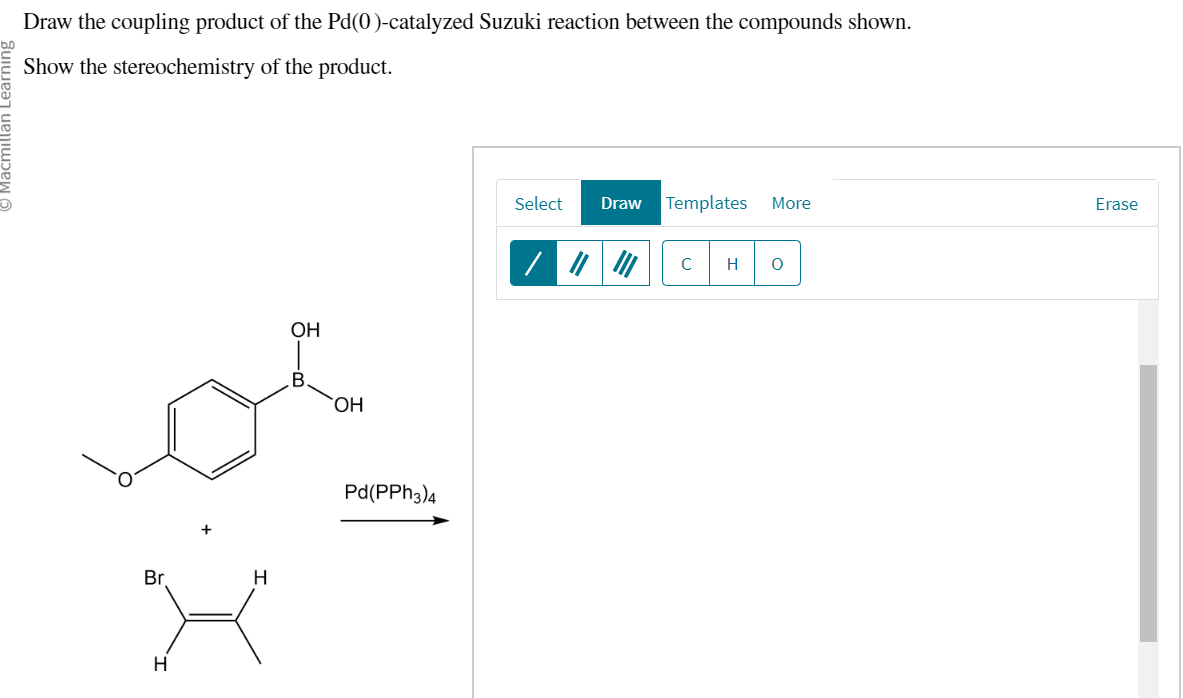 Draw the coupling product of the Pd(0)-catalyzed Suzuki reaction between the compounds shown.
Show the stereochemistry of the product.
Br
H
H
OH
B
OH
Pd(PPH3)4
Select Draw Templates More
с
H
O
Erase