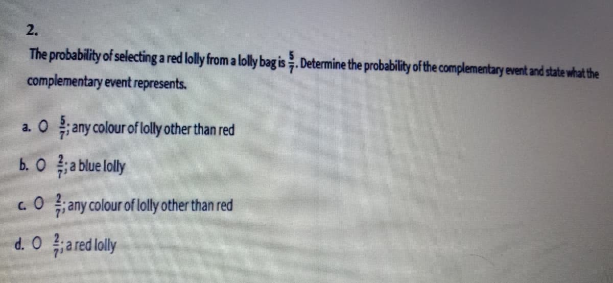 2.
The probability of selecting a red lolly from a lolly bag is. Determine the probability of the complementary event and state what the
complementary event represents.
a. O ; any colour of lolly other than red
b. O ;a blue lolly
c.O any colour of lolly other than red
d. O a red lolly

