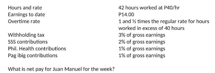 Hours and rate
42 hours worked at P40/hr
Earnings to date
P14.00
Overtime rate
1 and % times the regular rate for hours
worked in excess of 40 hours
3% of gross earnings
2% of gross earnings
1% of gross earnings
1% of gross earnings
Withholding tax
SSS contributions
Phil. Health contributions
Pag ibig contributions
What is net pay for Juan Manuel for the week?
