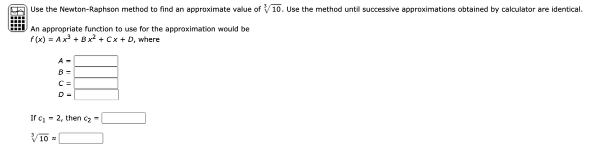 Use the Newton-Raphson method to find an approximate value of 10. Use the method until successive approximations obtained by calculator are identical.
An appropriate function to use for the approximation would be
f (x) = A x3 + B x² + Cx + D, where
A =
В -
C
D =
If c1 = 2, then c2 =
V10 =
3
