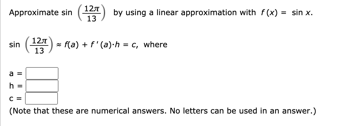 12
Approximate sin
(13
by using a linear approximation with f(x) = sin x.
127
sin
f(a) + f'(a)·h = c, where
13
a =
h =
C =
(Note that these are numerical answers. No letters can be used in an answer.)
