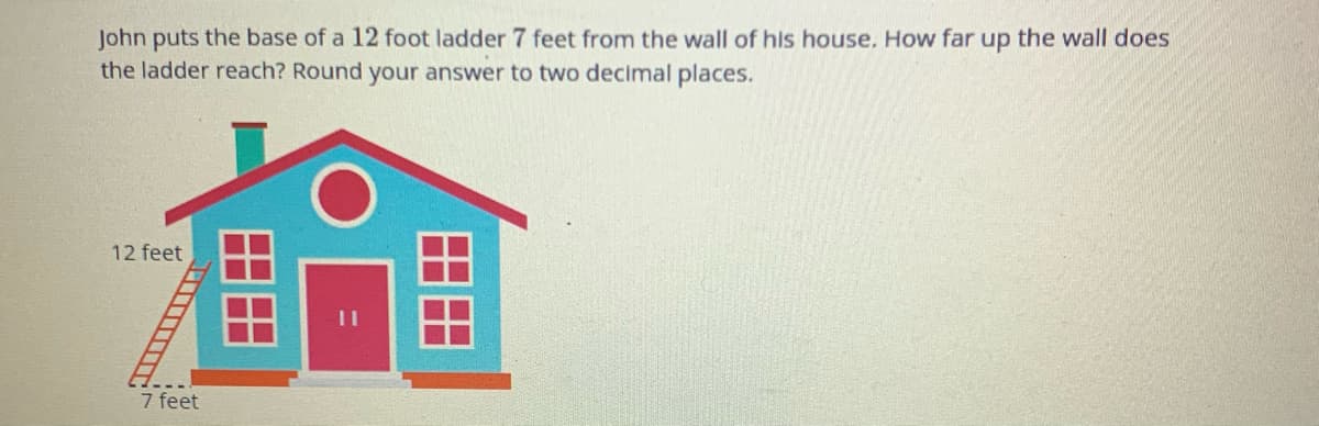 John puts the base of a 12 foot ladder 7 feet from the wall of his house. How far up the wall does
the ladder reach? Round your answer to two decimal places.
12 feet
7 feet
