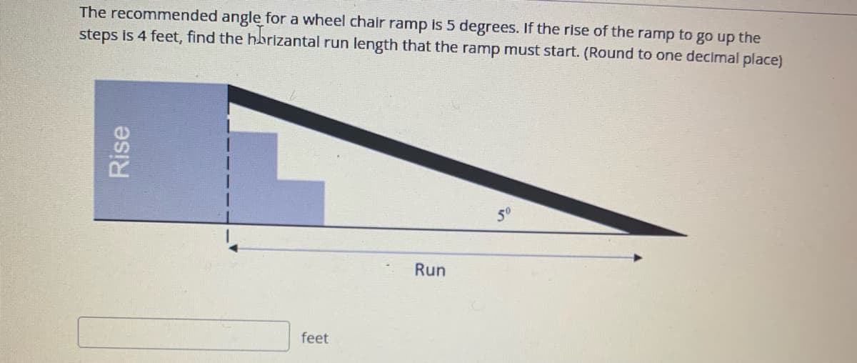 The recommended angle for a wheel chair ramp is 5 degrees. If the rise of the ramp to go up the
steps is 4 feet, find the hbrizantal run length that the ramp must start. (Round to one decimal place)
so
Run
feet
Rise
