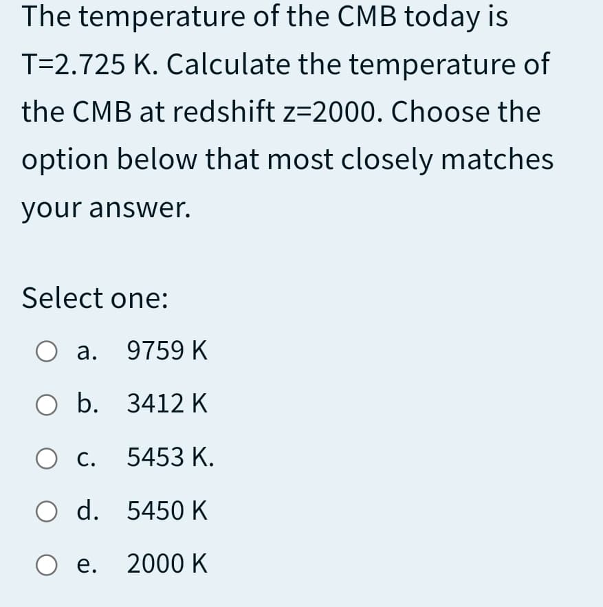 The temperature of the CMB today is
T=2.725 K. Calculate the temperature of
the CMB at redshift z=2000. Choose the
option below that most closely matches
your answer.
Select one:
O a. 9759 K
O b. 3412 K
Ос.
5453 K.
O d. 5450K
Ое. 2000 К
