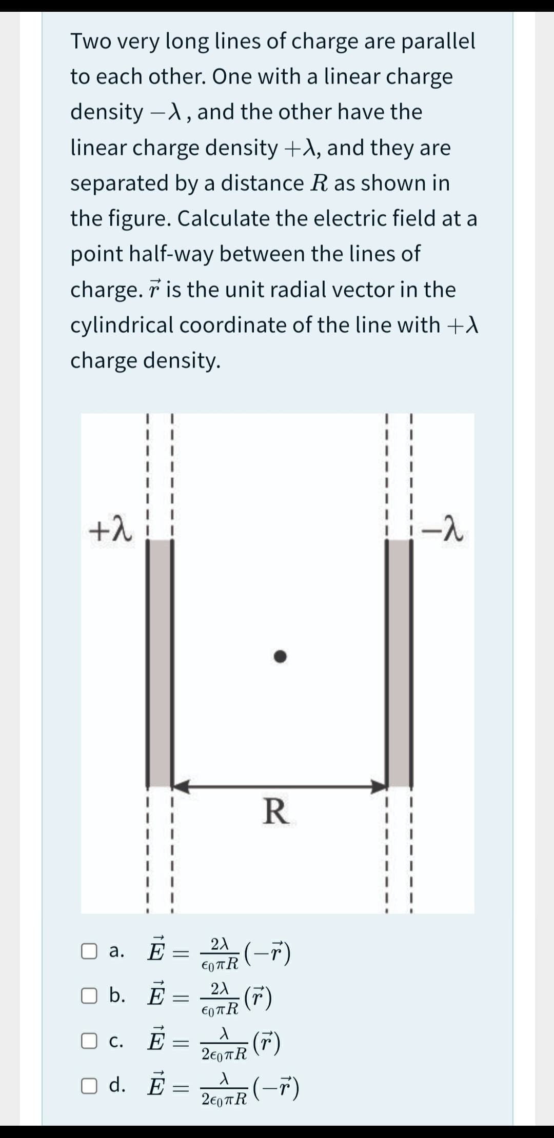 Two very long lines of charge are parallel
to each other. One with a linear charge
density -A, and the other have the
linear charge density +A, and they are
separated by a distance R as shown in
the figure. Calculate the electric field at a
point half-way between the lines of
charge. r is the unit radial vector in the
cylindrical coordinate of the line with +A
charge density.
+1
R
а.
b. E
(7)
€0 TR
O c. E
(7)
2€0 TR
d. E
2€07R (-7)
