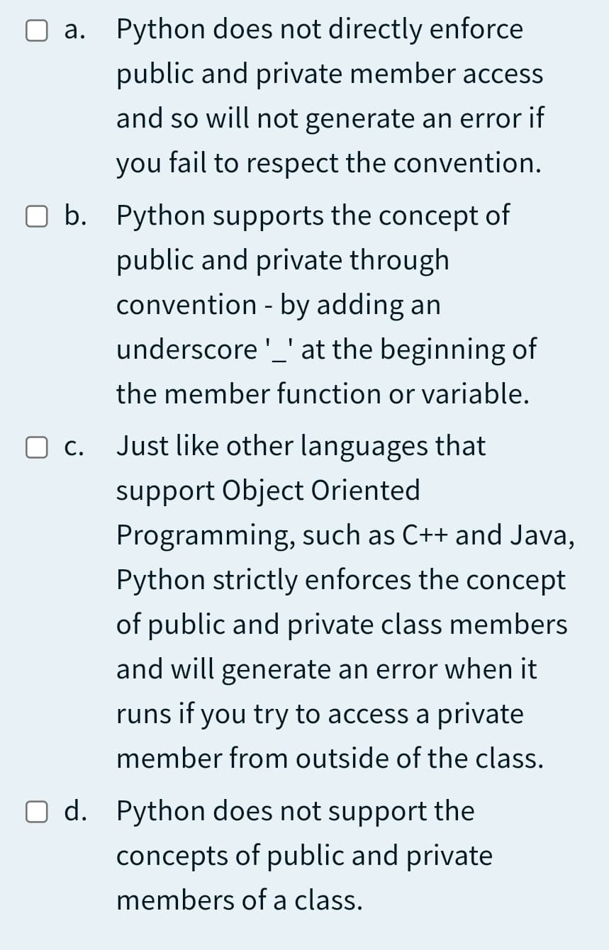 a. Python does not directly enforce
public and private member access
and so will not generate an error if
you fail to respect the convention.
O b. Python supports the concept of
public and private through
convention - by adding an
underscore '_' at the beginning of
the member function or variable.
C.
Just like other languages that
support Object Oriented
Programming, such as C++ and Java,
Python strictly enforces the concept
of public and private class members
and will generate an error when it
runs if you try to access a private
member from outside of the class.
O d. Python does not support the
concepts of public and private
members of a class.
