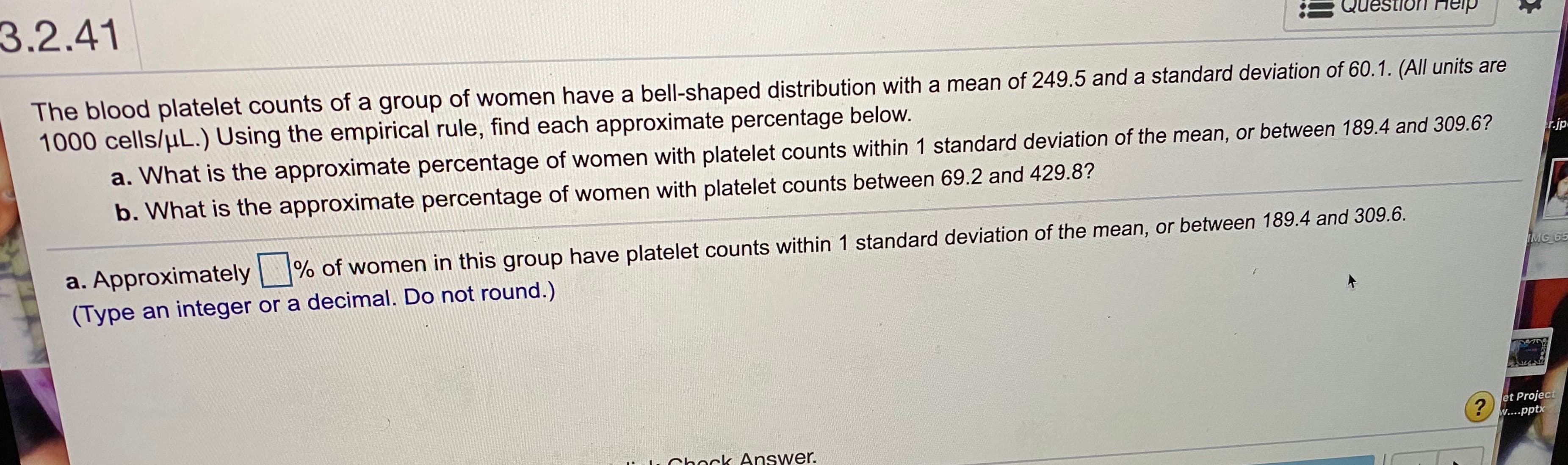 3.2.41
Question Heip
пер
The blood platelet counts of a group of women have a bell-shaped distribution with a mean of 249.5 and a standard deviation of 60.1. (All units are
1000 cells/µL.) Using the empirical rule, find each approximate percentage below.
a. What is the approximate percentage of women with platelet counts within 1 standard deviation of the mean, or between 189.4 and 309.6?
r.jp
b. What is the approximate percentage of women with platelet counts between 69.2 and 429.8?
a. Approximately
% of women in this group have platelet counts within 1 standard deviation of the mean, or between 189.4 and 309.6.
IMG 65
(Type an integer or a decimal. Do not round.)
et Project
w....pptx
Chock Answer.

