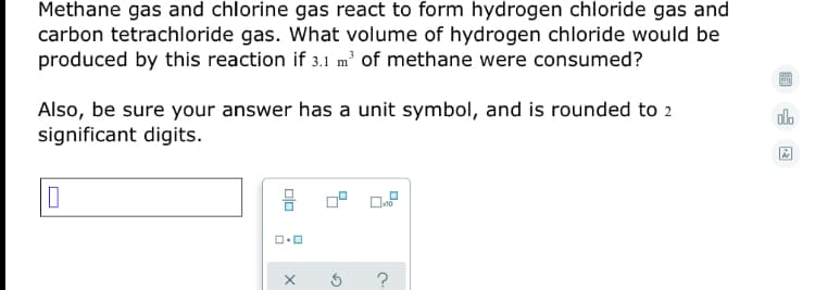 Methane gas and chlorine gas react to form hydrogen chloride gas and
carbon tetrachloride gas. What volume of hydrogen chloride would be
produced by this reaction if 3.1 m' of methane were consumed?
Also, be sure your answer has a unit symbol, and is rounded to 2
significant digits.
alo
?
