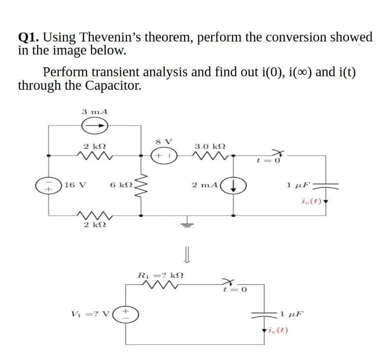 Q1. Using Thevenin's theorem, perform the conversion showed
in the image below.
Perform transient analysis and find out i(0), i() and i(t)
through the Capacitor.
3 mA
8 V
2 kN
3.0 kN
t = 0
16 V
6 k2,
2 mA
1 µF
ic(t)
2 k2
R =? kN
t = 0
V =? V
rie(t)
