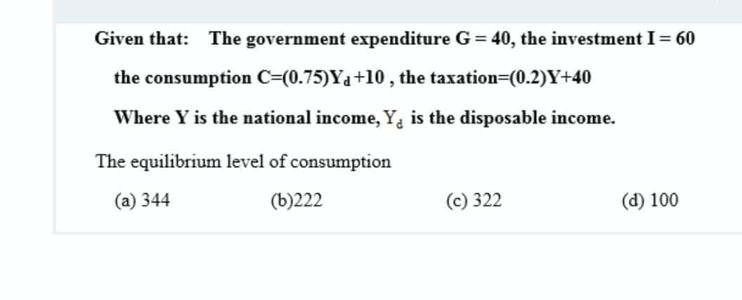 Given that:
The government expenditure G = 40, the investment I= 60
the consumption c=(0.75)Ya+10 , the taxation=(0.2)Y+40
Where Y is the national income, Y, is the disposable income.
The equilibrium level of consumption
(a) 344
(b)222
(c) 322
(d) 100
