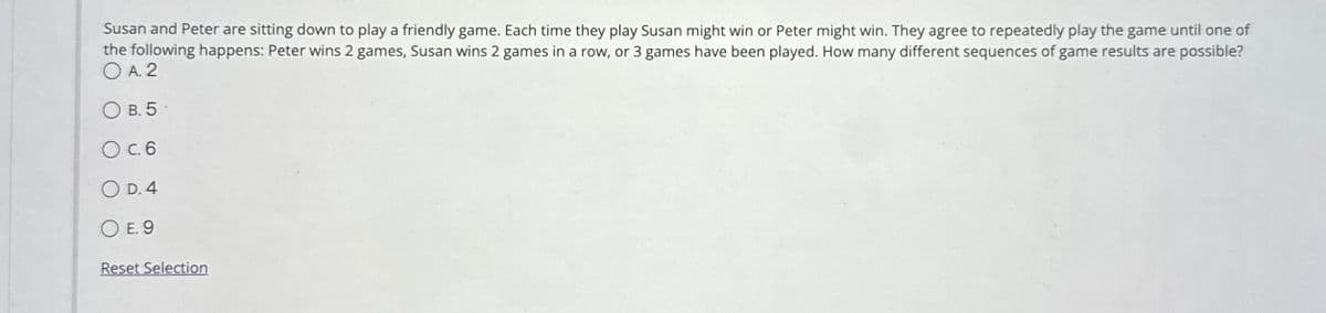 Susan and Peter are sitting down to play a friendly game. Each time they play Susan might win or Peter might win. They agree to repeatedly play the game until one of
the following happens: Peter wins 2 games, Susan wins 2 games in a row, or 3 games have been played. How many different sequences of game results are possible?
OA. 2
OB. 5
O c. 6
OD. 4
OE. 9
Reset Selection