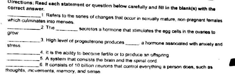 irections: Read each statement or question below carefully and fill in the blank(s) with the
correct answer.
1 Refers to the series of changes that occur in sexually mature, non-pregnant formales
which culminates into menses.
2. The
secretos a hormone that stimulates the egg cells in the ovaries to
grow
3. High level of progesterone produces
.a hormone associated with anxiety and
stress.
_4. It is the abitity to become fertile or to produce an offspring
_5. A system that consists the brain and the spinal cord.
6. It consists of 10 billion neurons that control everything a person does, such as
thoughts, movernents, memory, and sense
10

