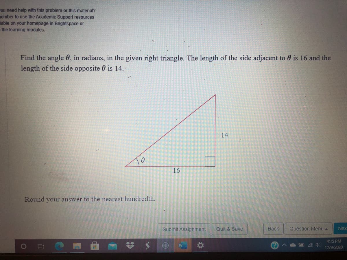 ou need help with this problem or this material?
nember to use the Academic Support resources
lable on your homepage in Brightspace or
the learning modules.
Find the angle 0, in radians, in the given right triangle. The length of the side adjacent to 0 is 16 and the
length of the side opposite 0 is 14.
14
16
Round your answer to the nearest hundredth.
Submit Assignment
Quit & Save
Back
Question Menu -
Nex
4:15 PM
12/9/2020
