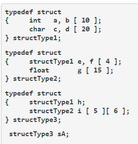 typedef struct
{
a, b [ 10 ];
c, d [ 20 ];
int
char
} structType1;
typedef struct
{
structType1
float
} structType2;
typedef struct
{
structType1
structType2
} structType3;
structType3 sA;
e, f [ 4 ];
g [ 15 ];
h;
i [ 5 ][ 6 ];