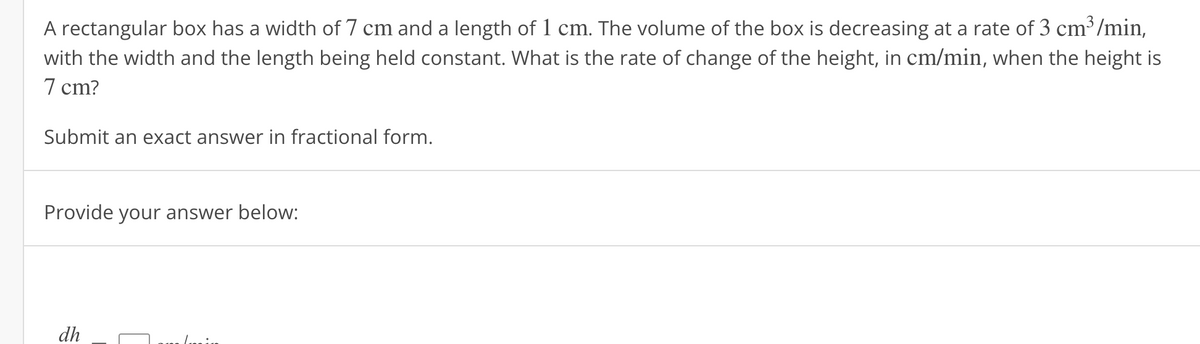 A rectangular box has a width of 7 cm and a length of 1 cm. The volume of the box is decreasing at a rate of 3 cm³/min,
with the width and the length being held constant. What is the rate of change of the height, in cm/min, when the height is
7 cm?
Submit an exact answer in fractional form.
Provide your answer below:
dh