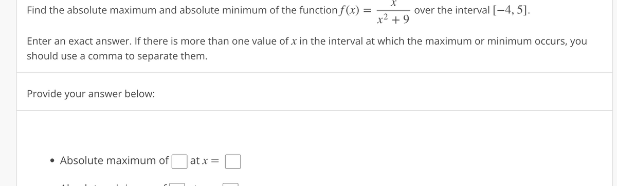 Find the absolute maximum and absolute minimum of the function f(x) =
Provide your answer below:
Enter an exact answer. If there is more than one value of x in the interval at which the maximum or minimum occurs, you
should use a comma to separate them.
• Absolute maximum of
at x
X
x² +9
=
over the interval [−4, 5].