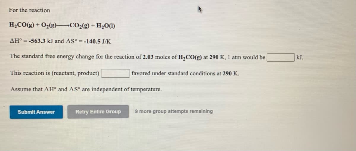 For the reaction
H2CO(g) + O2(g)
CO2(g) + H20(1)
AH° = -563.3 kJ and AS° = -140.5 J/K
The standard free energy change for the reaction of 2.03 moles of H,CO(g) at 290 K, 1 atm would be
kJ.
This reaction is (reactant, product)
favored under standard conditions at 290 K.
Assume that AH° and AS° are independent of temperature.
Submit Answer
Retry Entire Group
9 more group attempts remaining
