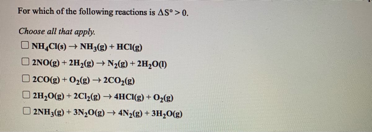 For which of the following reactions is AS° > 0.
Choose all that apply.
O NH,CI(s) → NH3(g) + HCI(g)
2NO(g) + 2H2(g) N2(g) + 2H,O(1)
2CO(g) + 02(g) → 2CO2(g)
2H20(g) + 2Cl2(g) 4HCI(g) + O,(g)
2NH3(g) + 3N2O(g) 4N2(g) + 3H,0(g)
