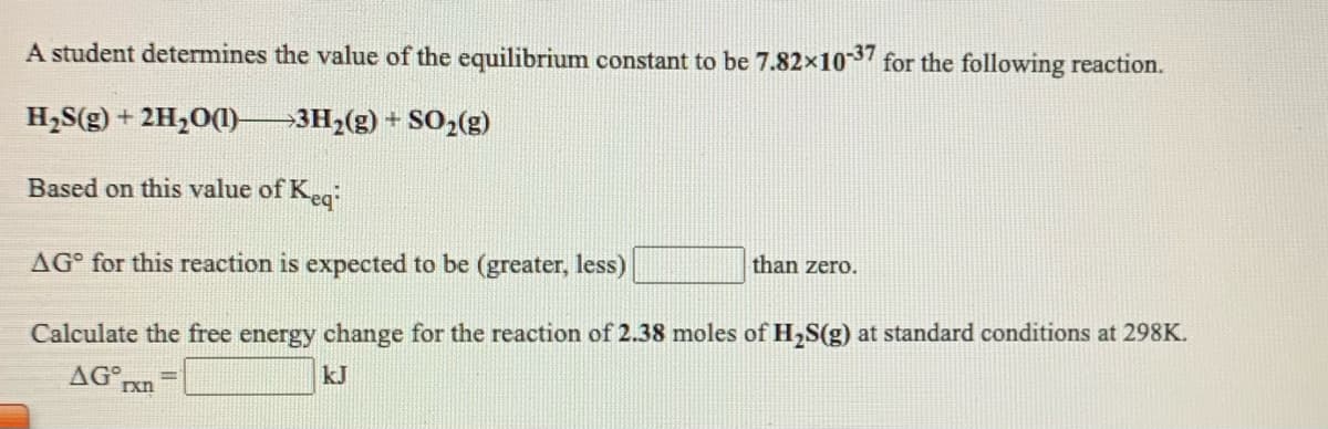 A student determines the value of the equilibrium constant to be 7.82x103 for the following reaction.
H,S(g) + 2H,O(1)–3H2(g) + SO2(g)
Based on this value of Keg
AG° for this reaction is expected to be (greater, less)
than zero.
Calculate the free energy change for the reaction of 2.38 moles of H,S(g) at standard conditions at 298K.
AG
kJ
xn
