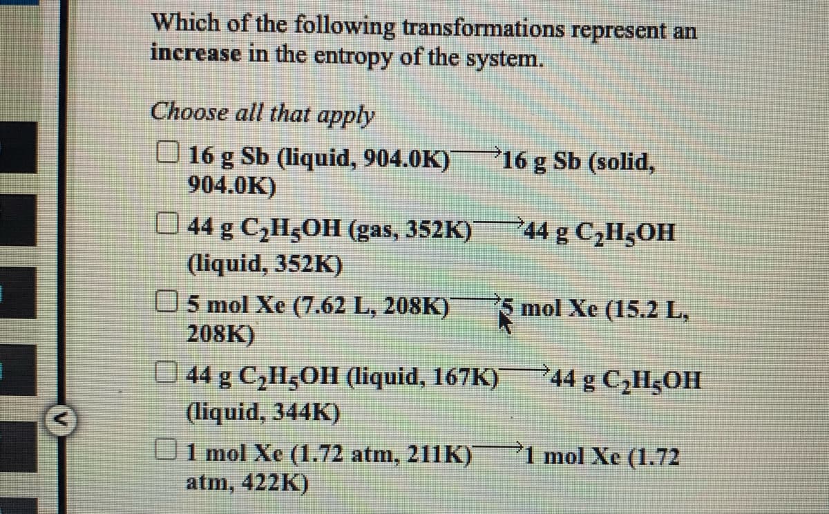 Which of the following transformations represent an
increase in the entropy of the system.
Choose all that apply
O 16 g Sb (liquid, 904.0K)
904.0K)
16 g Sb (solid,
O 44 g C¿H5OH (gas, 352K)
44 g C2H5OH
(liquid, 352K)
mol Xe (15.2 L,
O5 mol Xe (7.62 L, 208K)
208K)
O 44 g C,H5OH (liquid, 167K)
44 g C,H5OH
(liquid, 344K)
1 mol Xe (1.72
1 mol Xe (1.72 atm, 211K)
atm, 422K)
