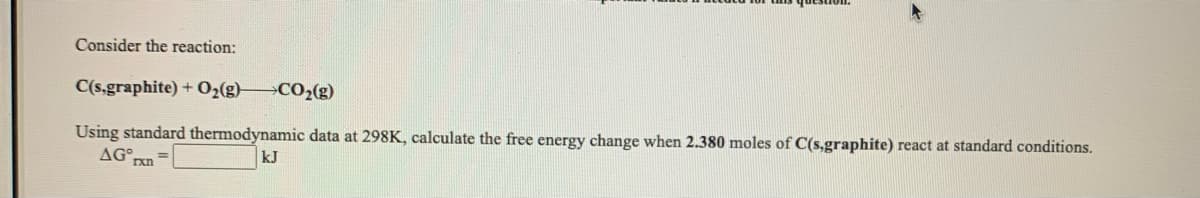 Consider the reaction:
C(5,graphite) + 02(g) CO2(g)
Using standard thermodynamic data at 298K, calculate the free energy change when 2.380 moles of C(s,graphite) react at standard conditions.
AG nn
kJ
