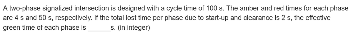 A two-phase signalized intersection is designed with a cycle time of 100 s. The amber and red times for each phase
are 4 s and 50 s, respectively. If the total lost time per phase due to start-up and clearance is 2 s, the effective
green time of each phase is _s. (in integer)