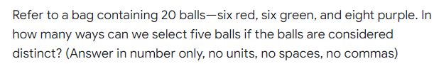 Refer to a bag containing 20 balls-six red, six green, and eight purple. In
how many ways can we select five balls if the balls are considered
distinct? (Answer in number only, no units, no spaces, no commas)
