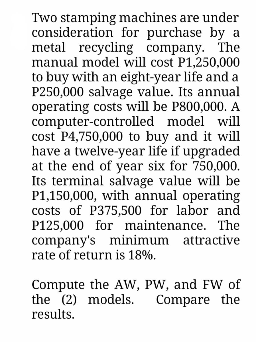 Two stamping machines are under
consideration for purchase by a
metal recycling company. The
manual model will cost P1,250,000
to buy with an eight-year life and a
P250,000 salvage value. Its annual
operating costs will be P800,000. A
computer-controlled model will
cost P4,750,000 to buy and it will
have a twelve-year life if upgraded
at the end of year six for 750,000.
Its terminal salvage value will be
P1,150,000, with annual operating
costs of P375,500 for labor and
P125,000 for maintenance. The
company's minimum attractive
rate of return is 18%.
Compute the AW, PW, and FW of
the (2) models.
results.
Compare the

