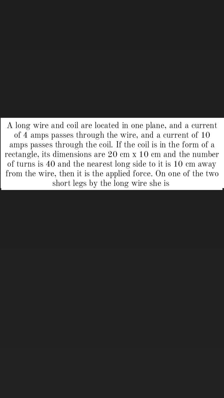 A long wire and coil are located in one plane, and a current
of 4 amps passes through the wire, and a current of 10
amps passes through the coil. If the coil is in the form of a
rectangle, its dimensions are 20 cm x 10 cm and the number
of turns is 40 and the nearest long side to it is 10 cm away
from the wire, then it is the applied force. On one of the two
short legs by the long wire she is
