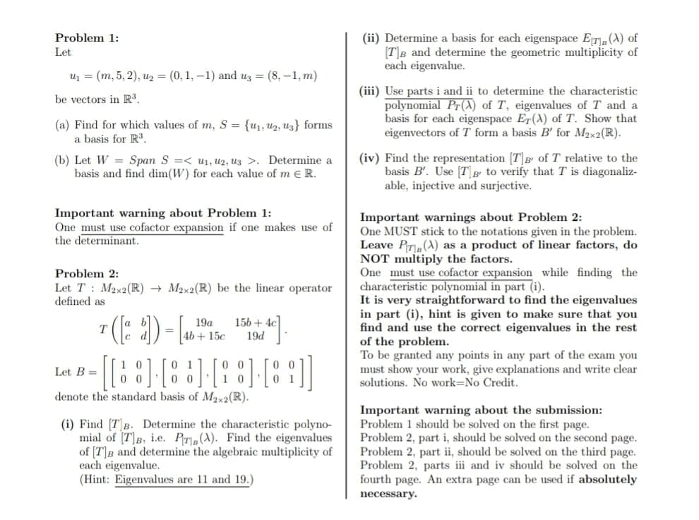 (ii) Determine a basis for each eigenspace ET,(A) of
[T]B and determine the geometric multiplicity of
each eigenvalue.
Problem 1:
Let
u1 = (m, 5, 2), u2 = (0, 1, –1) and uz = (8, –1, m)
(iii) Use parts i and ii to determine the characteristic
polynomial Pr(A) of T, eigenvalues of T and a
basis for each eigenspace Er(A) of T. Show that
eigenvectors of T form a basis B' for M2x2(R).
be vectors in R³.
(a) Find for which values of m, S = {u1, u2, uz} forms
a basis for R.
(b) Let W = Span S =< u1, U2, uz >. Determine a
basis and find dim(W) for each value of m e R.
(iv) Find the representation [T]B of T relative to the
basis B'. Use [T\ B to verify that T is diagonaliz-
able, injective and surjective.
Important warning about Problem 1:
One must use cofactor expansion if one makes use of
the determinant.
Important warnings about Problem 2:
One MUST stick to the notations given in the problem.
Leave P,(A) as a product of linear factors, do
NOT multiply the factors.
One must use cofactor expansion while finding the
characteristic polynomial in part (i).
It is very straightforward to find the eigenvalues
in part (i), hint is given to make sure that you
find and use the correct eigenvalues in the rest
of the problem.
To be granted any points in any part of the exam you
must show your work, give explanations and write clear
solutions. No work=No Credit.
Problem 2:
Let T : M2x2(R) → M2x2(R) be the linear operator
defined as
156 + 4c]
19d
19a
4b+15c
1 0
0 0
0 1
0 0
0 0
1 0
Let B =
denote the standard basis of Mx2(R).
(i) Find [TB. Determine the characteristic polyno-
mial of [T]B, i.e. PT,(A). Find the eigenvalues
of [T]B and determine the algebraic multiplicity of
each eigenvalue.
(Hint: Eigenvalues are 11 and 19.)
Important warning about the submission:
Problem 1 should be solved on the first page.
Problem 2, part i, should be solved on the second page.
Problem 2, part ii, should be solved on the third page.
Problem 2, parts iii and iv should be solved on the
fourth page. An extra page can be used if absolutely
necessary.
