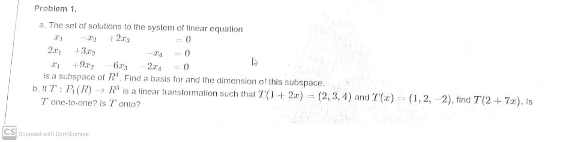 Problem 1.
a. The set of solutions to the system of linear equation
+2.x3
= 0
2.r1
+3r2
-24
= 0
+9x2
-6.r3
2.aA
= 0
is a subspace of R'. Find a basis for and the dimension of this subspace.
b. If T : P;(R) → R is a linear transformation such that T(1 + 2x) = (2, 3, 4) and T(x)= (1,2, –2), find T(2 +7x). Is
T one-to-one? Is T onto?
CS
Scanned with CamScanner
