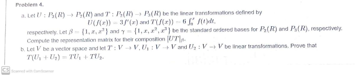 Problem 4.
a. Let U : P3(R) → P2(R) and T: P2(R) - P3(R) be the linear transformations defined by
U(f(x)) = 3f'(r) and T(f(x))
6 f" S(t)dt,
respectively. Let B= {1, x, x2} and y = {1, x, x" , x" } be the standard ordered bases for P2(R) and P3(R), respectively.
Compute the representation matrix for their composition UTA.
b. Let V be a vector space and let T': V → V, U, : V → V and U, : V –→ V be linear transformations. Prove that
T(U1 + U2) = TU, + TU2.
CS
Scanned with CamScanner
