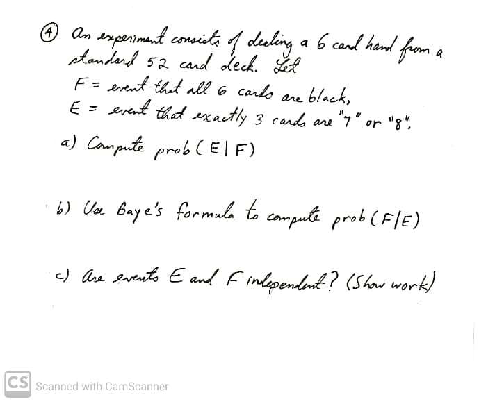 O an srperiment consite 1 duling a 6 cand hand from a
standard 52 cand deck. Ll
F= event that all 6 cards
E = event that exactly 3 cands are "7" or "8".
ane black,
a) Compute prob CEIF)
) Ua Baye's formula to compute prob (F/E)
c) Ahe evento E and F independent? (Show work)
CS
Scanned with CamScanner
