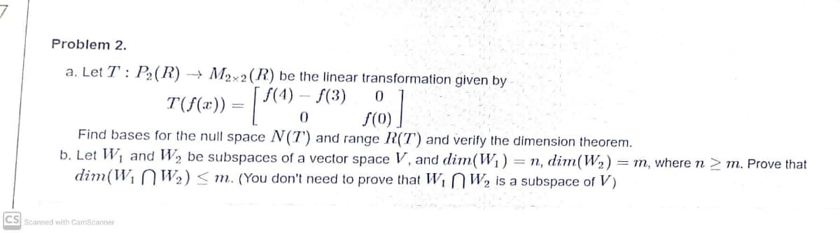 Problem 2.
a. Let T : P2(R) → M2×2(R) be the linear transformation given by
f(4)
T(f(«»)) = | ",
f(3)
S(0)
Find bases for the null space N(T') and range R(T) and verify the dimension theorem.
b. Let W1 and W2 be subspaces of a vector space V, and dim(W1)
dim(W1 N W2) < m. (You don't need to prove that Wi N W2 is a subspace of V)
= n, dim(W2) = m, where n > m. Prove that
CS Scanned with CamScanner
