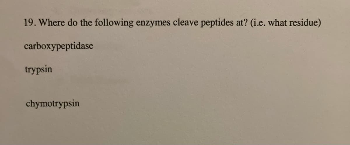 19. Where do the following enzymes cleave peptides at? (i.e. what residue)
carboxypeptidase
trypsin
chymotrypsin
