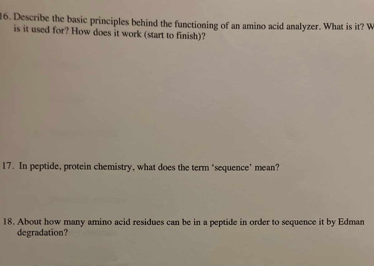 16. Describe the basic principles behind the functioning of an amino acid analyzer. What is it? W-
is it used for? How does it work (start to finish)?
17. In peptide, protein chemistry, what does the term 'sequence' mean?
18. About how many amino acid residues can be in a peptide in order to sequence it by Edman
degradation?
