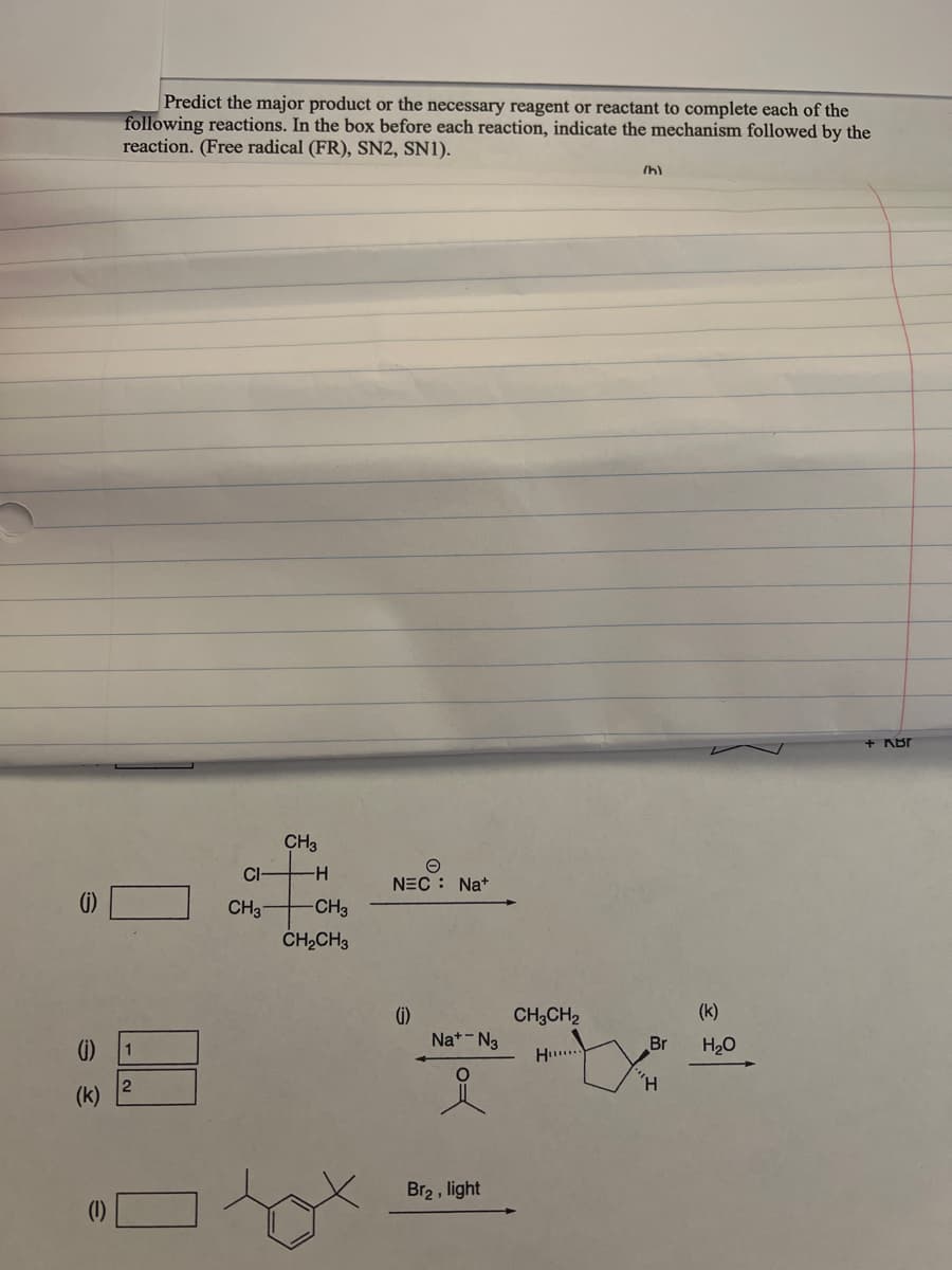 (j)
(k)
Predict the major product or the necessary reagent or reactant to complete each of the
following reactions. In the box before each reaction, indicate the mechanism followed by the
reaction. (Free radical (FR), SN2, SN1).
(h)
+ KBr
CH3
1
2
CI
CH3
-H
-CH3
CH₂CH3
NEC Na+
(i)
Na+ N3
Br₂, light
CH3CH2
Hu
Br
'H
(k)
H₂O