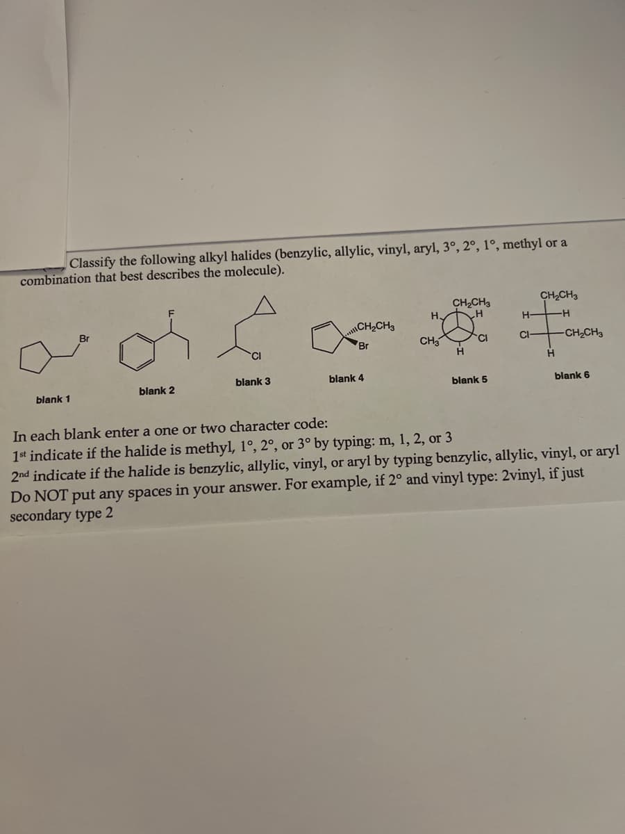 Classify the following alkyl halides (benzylic, allylic, vinyl, aryl, 3°, 2°, 1°, methyl or a
combination that best describes the molecule).
CH₂CH3
CH₂CH3
-H
H
H
H-
CH₂CH3
CH3
CI
CI-
Br
of for.
CI
H
H
blank 3
blank 4
blank 2
blank 5
blank 6
blank 1
In each blank enter a one or two character code:
1st indicate if the halide is methyl, 1°, 2°, or 3° by typing: m, 1, 2, or 3
2nd indicate if the halide is benzylic, allylic, vinyl, or aryl by typing benzylic, allylic, vinyl, or aryl
Do NOT put any spaces in your answer. For example, if 2° and vinyl type: 2vinyl, if just
secondary type 2
-CH₂CH3