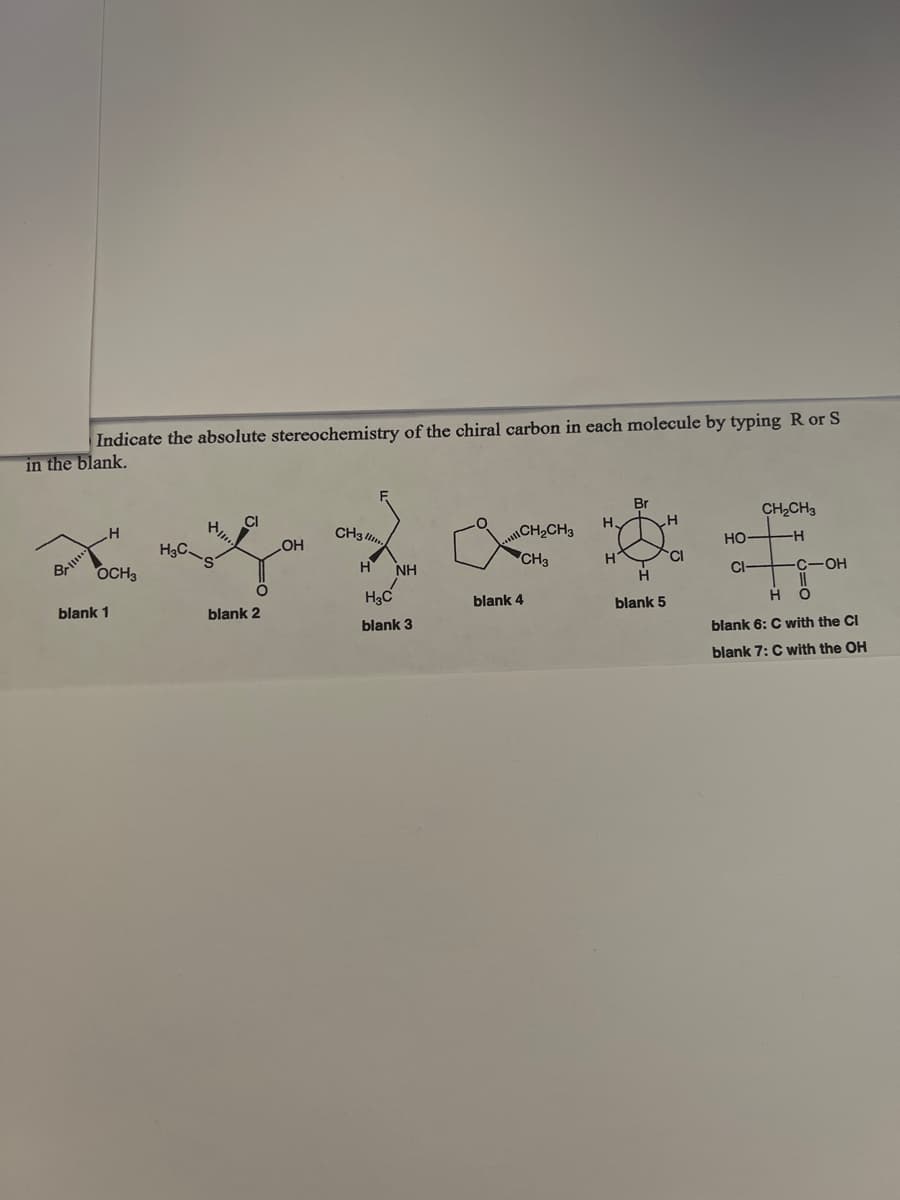 Indicate the absolute stereochemistry of the chiral carbon in each molecule by typing R or S
in the blank.
Br
CH 2 CH 3
Pllie
Cl
CH3
2 CH 2 CH 3
HO
H
.H
H3C
OH
• CH 3
- s
CI-
CHOH
282
H N
OCH3
O
H O
H3C
blank 1
blank 2
blank 6: C with the Cl
blank 3
blank 7: C with the OH
blank 4
H.
H
H
H
blank 5
CI