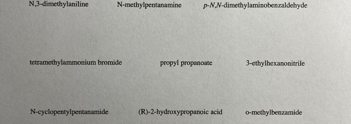 N,3-dimethylaniline
N-methylpentanamine
p-N,N-dimethylaminobenzaldehyde
tetramethylammonium bromide
propyl propanoate
3-ethylhexanonitrile
N-cyclopentylpentanamide
(R)-2-hydroxypropanoic acid
o-methylbenzamide
