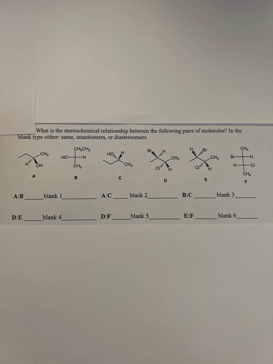 What is the stereochemical relationship between the following pairs of molecules? In the
blank type either: same, enantiomers, or diastereomers
CH3
H
Br
Br
CH₂CH3
H
HO
H
CH3
Br
CH3
CH3
HO-
CH3
B
A:B
D:E
OH
blank 1
blank 4
A:C
D:F
с
CH3
blank 2
blank 5
CI
D
H
B:C
E:F
CI
E
H
H-
blank 3
blank 6
-H
CI
CH3
F