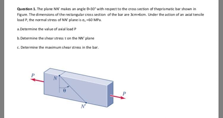 Question 1. The plane NN' makes an angle 8-30" with respect to the cross section of theprismatic bar shown in
Figure. The dimensions of the rectangularcross section of the bar are 3cmx6cm. Under the action of an axial tensile
load P, the normal stress of NN' plane is o, =60 MPa.
a.Determine the value of axial load P
b.Determine the shear stress t on the NN' plane
c. Determine the maximum shear stress in the bar.
P
N'
