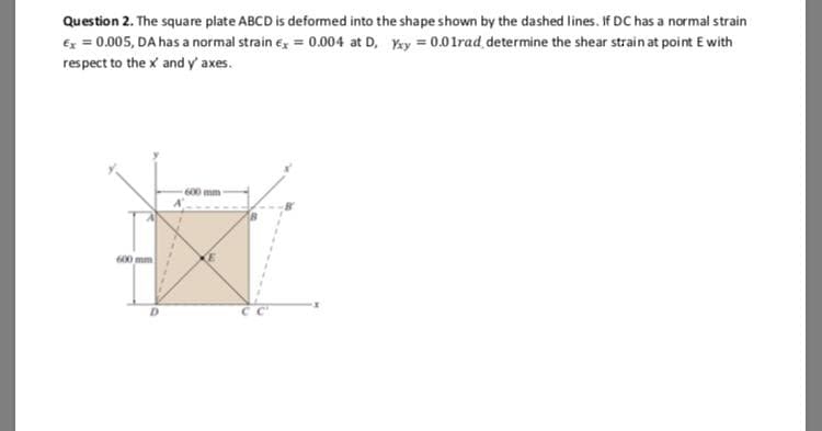 Question 2. The square plate ABCD is deformed into the shape shown by the dashed lines. If DC has a normal strain
6x = 0.005, DA has a normal strain e, = 0.004 at D, y = 0.01rad determine the shear strain at point E with
respect to the x and y' axes.
600 mm
600 mm
