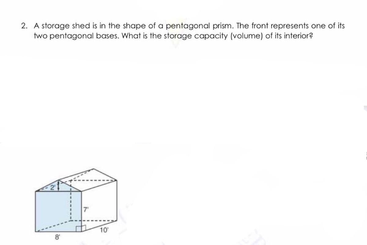 2. A storage shed is in the shape of a pentagonal prism. The front represents one of its
two pentagonal bases. What is the storage capacity (volume) of its interior?
10
8'

