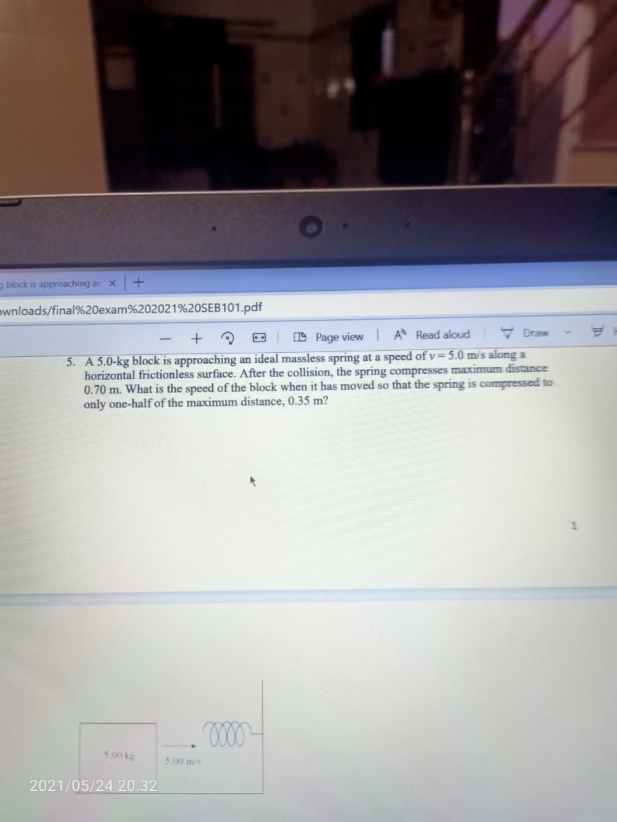 g block is approaching ar x
ownloads/final%20exam%202021%20SEB101.pdf
O Page view I A Read aloud
* Draw
5. A 5.0-kg block is approaching an ideal massless spring at a speed of v= 5.0 m/s along a
horizontal frictionless surface. After the collision, the spring compresses maximum distance
0.70 m. What is the speed of the block when it has moved so that the spring is compressed to
only one-half of the maximum distance, 0.35 m?
5.00 kg
5.00 m/s
2021/05/24 20:32
